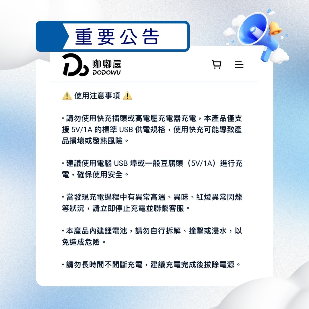 注意事項：請勿使用快充插頭或高電壓充電器充電，本產品僅支援5V/1A的標準USB供電規格，使用快充可能導致產品損壞或發熱風險。建議使用電腦USB埠或一般豆腐頭（5V/1A）進行充電，確保使用安全。當發現充電過程中有異常高溫、異味、紅燈異常閃爍等狀況，請立即停止充電並聯繫客服。本產品內建鋰電池，請勿自行拆解、撞擊或浸水，以免造成危險。請勿長時間不間斷充電，建議充電完成後拔除電源。